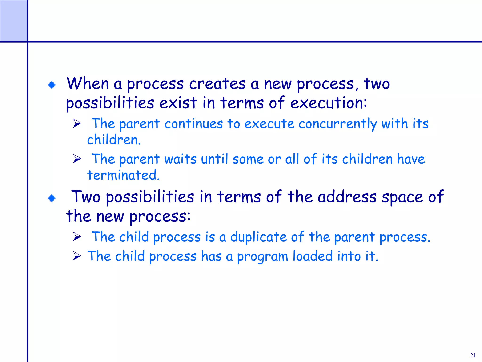 21
When a process creates a new process, two
possibilities exist in terms of execution:
 The parent continues to execute concurrently with its
children.
 The parent waits until some or all of its children have
terminated.
Two possibilities in terms of the address space of
the new process:
 The child process is a duplicate of the parent process.
 The child process has a program loaded into it.
 