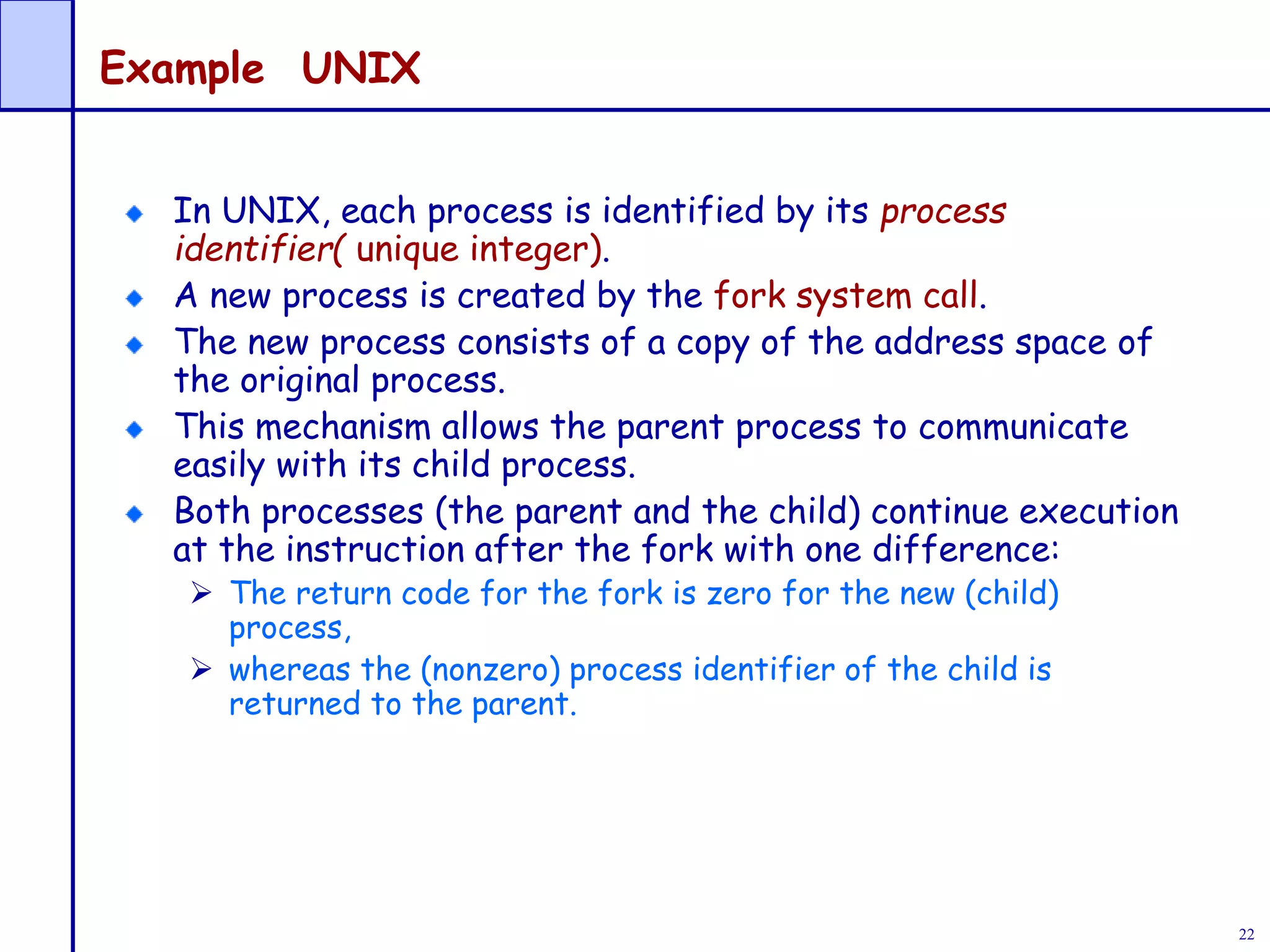 22
Example UNIX
In UNIX, each process is identified by its process
identifier( unique integer).
A new process is created by the fork system call.
The new process consists of a copy of the address space of
the original process.
This mechanism allows the parent process to communicate
easily with its child process.
Both processes (the parent and the child) continue execution
at the instruction after the fork with one difference:
 The return code for the fork is zero for the new (child)
process,
 whereas the (nonzero) process identifier of the child is
returned to the parent.
 