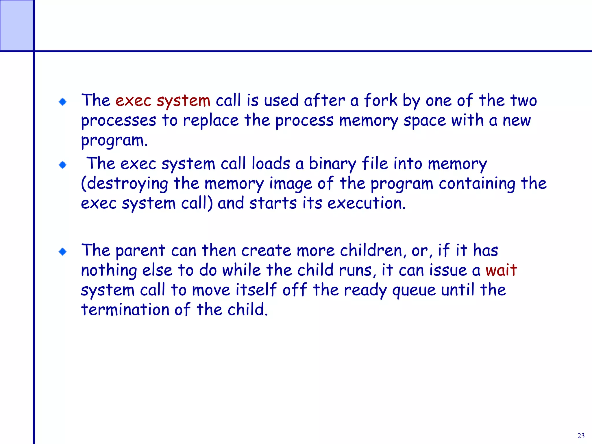 23
The exec system call is used after a fork by one of the two
processes to replace the process memory space with a new
program.
The exec system call loads a binary file into memory
(destroying the memory image of the program containing the
exec system call) and starts its execution.
The parent can then create more children, or, if it has
nothing else to do while the child runs, it can issue a wait
system call to move itself off the ready queue until the
termination of the child.
 
