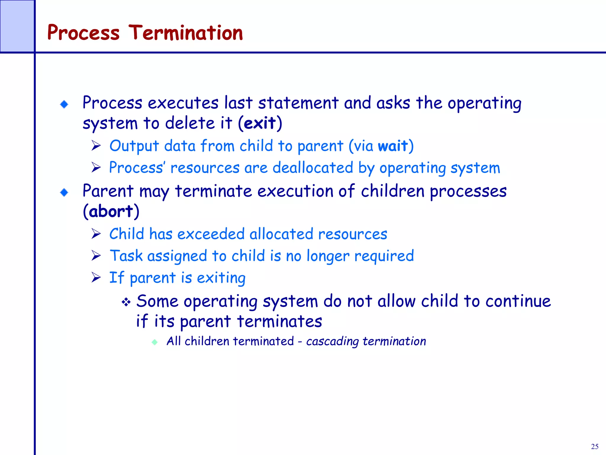 25
Process Termination
Process executes last statement and asks the operating
system to delete it (exit)
 Output data from child to parent (via wait)
 Process’ resources are deallocated by operating system
Parent may terminate execution of children processes
(abort)
 Child has exceeded allocated resources
 Task assigned to child is no longer required
 If parent is exiting
 Some operating system do not allow child to continue
if its parent terminates
 All children terminated - cascading termination
 