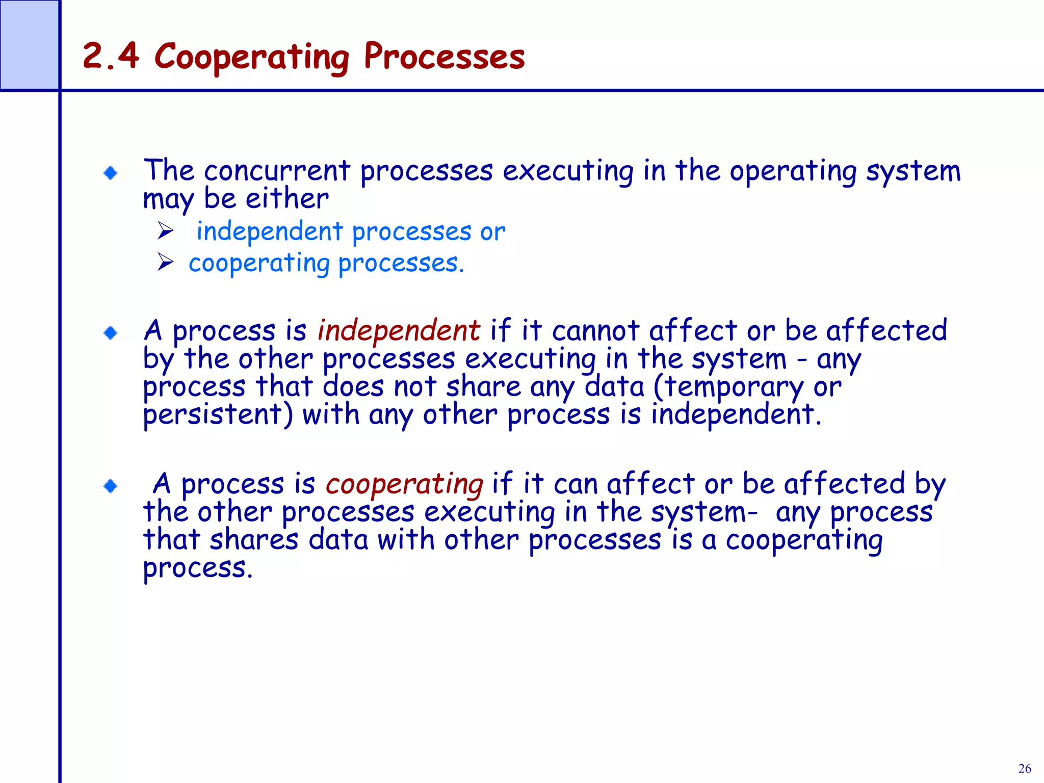 26
2.4 Cooperating Processes
The concurrent processes executing in the operating system
may be either
 independent processes or
 cooperating processes.
A process is independent if it cannot affect or be affected
by the other processes executing in the system - any
process that does not share any data (temporary or
persistent) with any other process is independent.
A process is cooperating if it can affect or be affected by
the other processes executing in the system- any process
that shares data with other processes is a cooperating
process.
 