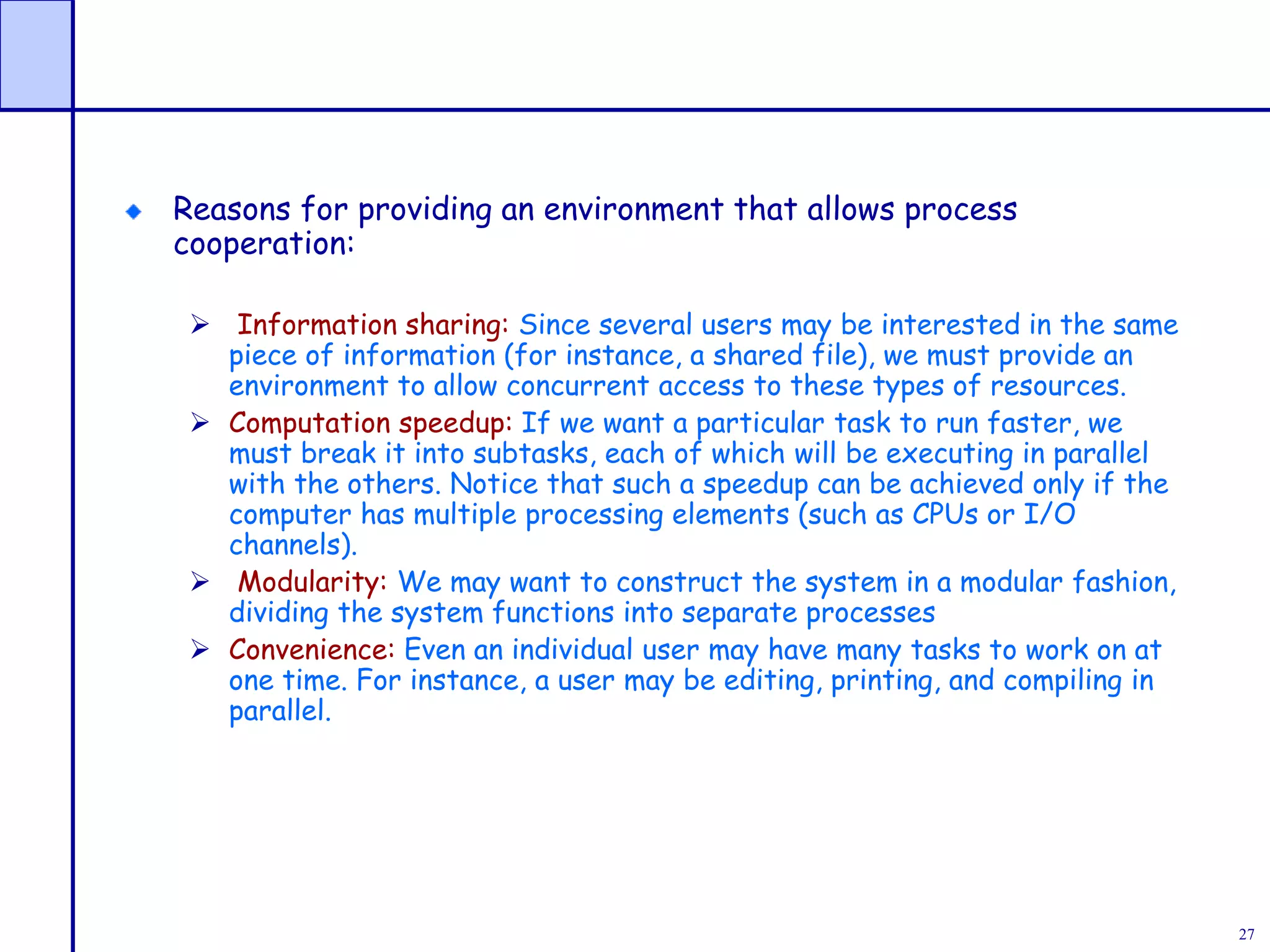 27
Reasons for providing an environment that allows process
cooperation:
 Information sharing: Since several users may be interested in the same
piece of information (for instance, a shared file), we must provide an
environment to allow concurrent access to these types of resources.
 Computation speedup: If we want a particular task to run faster, we
must break it into subtasks, each of which will be executing in parallel
with the others. Notice that such a speedup can be achieved only if the
computer has multiple processing elements (such as CPUs or I/O
channels).
 Modularity: We may want to construct the system in a modular fashion,
dividing the system functions into separate processes
 Convenience: Even an individual user may have many tasks to work on at
one time. For instance, a user may be editing, printing, and compiling in
parallel.
 