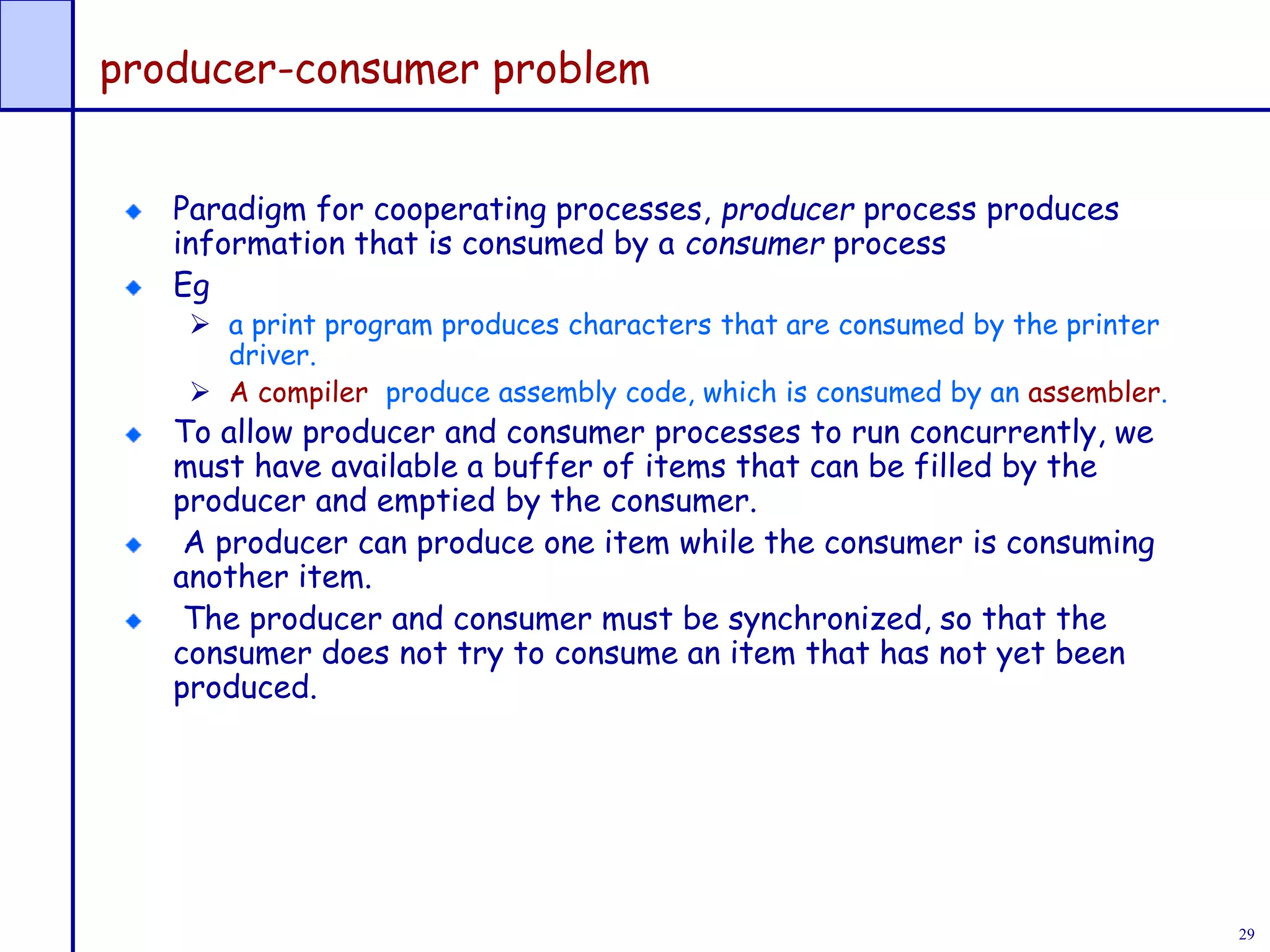 29
producer-consumer problem
Paradigm for cooperating processes, producer process produces
information that is consumed by a consumer process
Eg
 a print program produces characters that are consumed by the printer
driver.
 A compiler produce assembly code, which is consumed by an assembler.
To allow producer and consumer processes to run concurrently, we
must have available a buffer of items that can be filled by the
producer and emptied by the consumer.
A producer can produce one item while the consumer is consuming
another item.
The producer and consumer must be synchronized, so that the
consumer does not try to consume an item that has not yet been
produced.
 