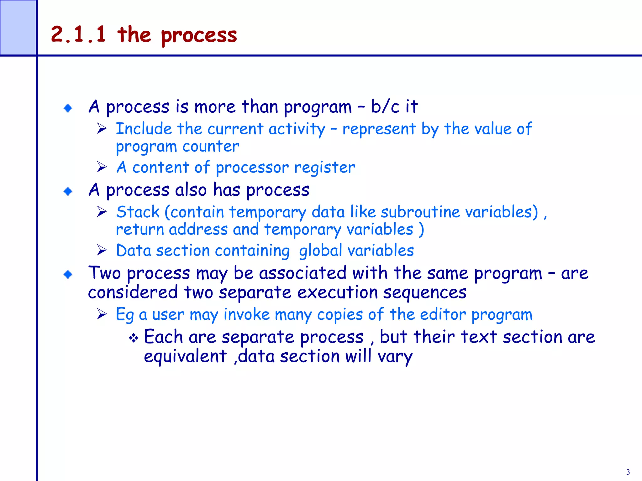3
2.1.1 the process
A process is more than program – b/c it
 Include the current activity – represent by the value of
program counter
 A content of processor register
A process also has process
 Stack (contain temporary data like subroutine variables) ,
return address and temporary variables )
 Data section containing global variables
Two process may be associated with the same program – are
considered two separate execution sequences
 Eg a user may invoke many copies of the editor program
 Each are separate process , but their text section are
equivalent ,data section will vary
 