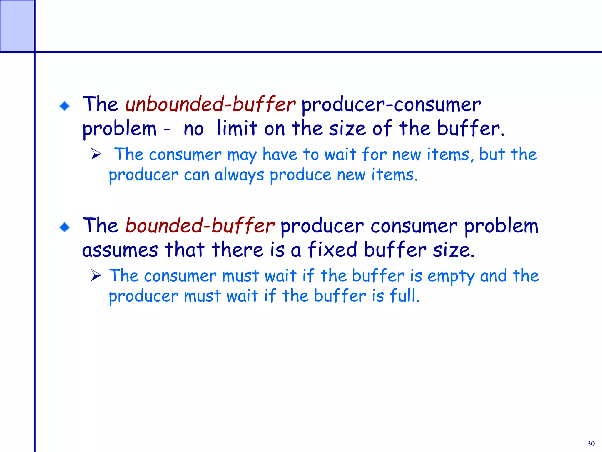 30
The unbounded-buffer producer-consumer
problem - no limit on the size of the buffer.
 The consumer may have to wait for new items, but the
producer can always produce new items.
The bounded-buffer producer consumer problem
assumes that there is a fixed buffer size.
 The consumer must wait if the buffer is empty and the
producer must wait if the buffer is full.
 