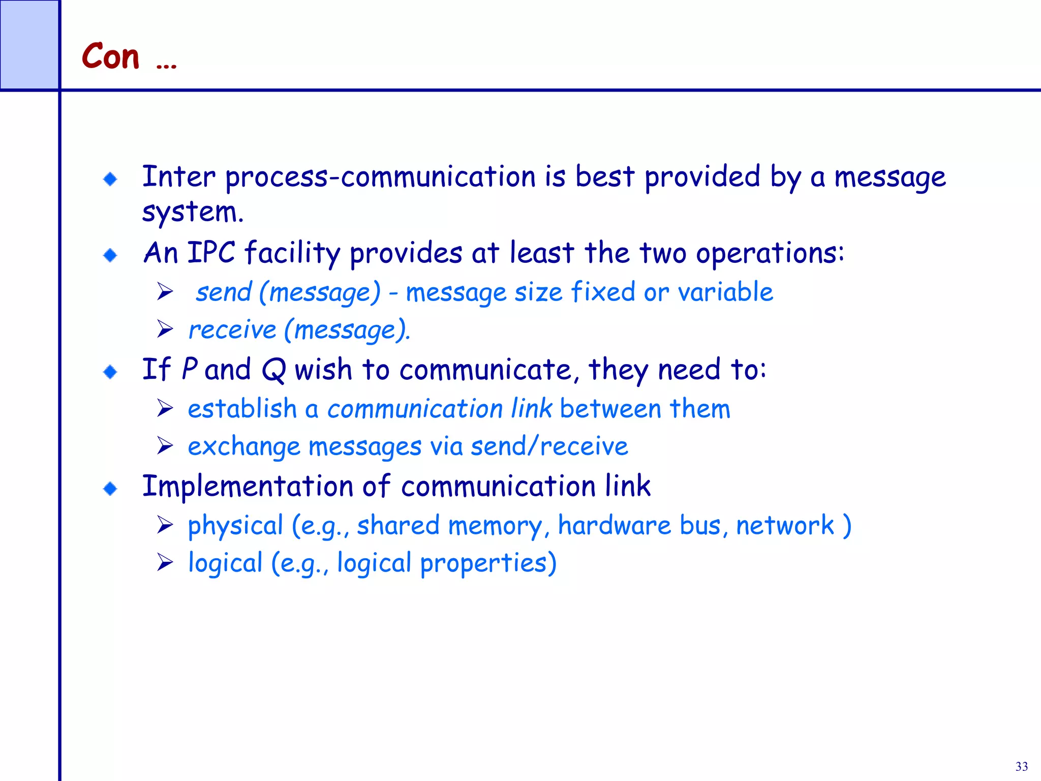 33
Con …
Inter process-communication is best provided by a message
system.
An IPC facility provides at least the two operations:
 send (message) - message size fixed or variable
 receive (message).
If P and Q wish to communicate, they need to:
 establish a communication link between them
 exchange messages via send/receive
Implementation of communication link
 physical (e.g., shared memory, hardware bus, network )
 logical (e.g., logical properties)
 