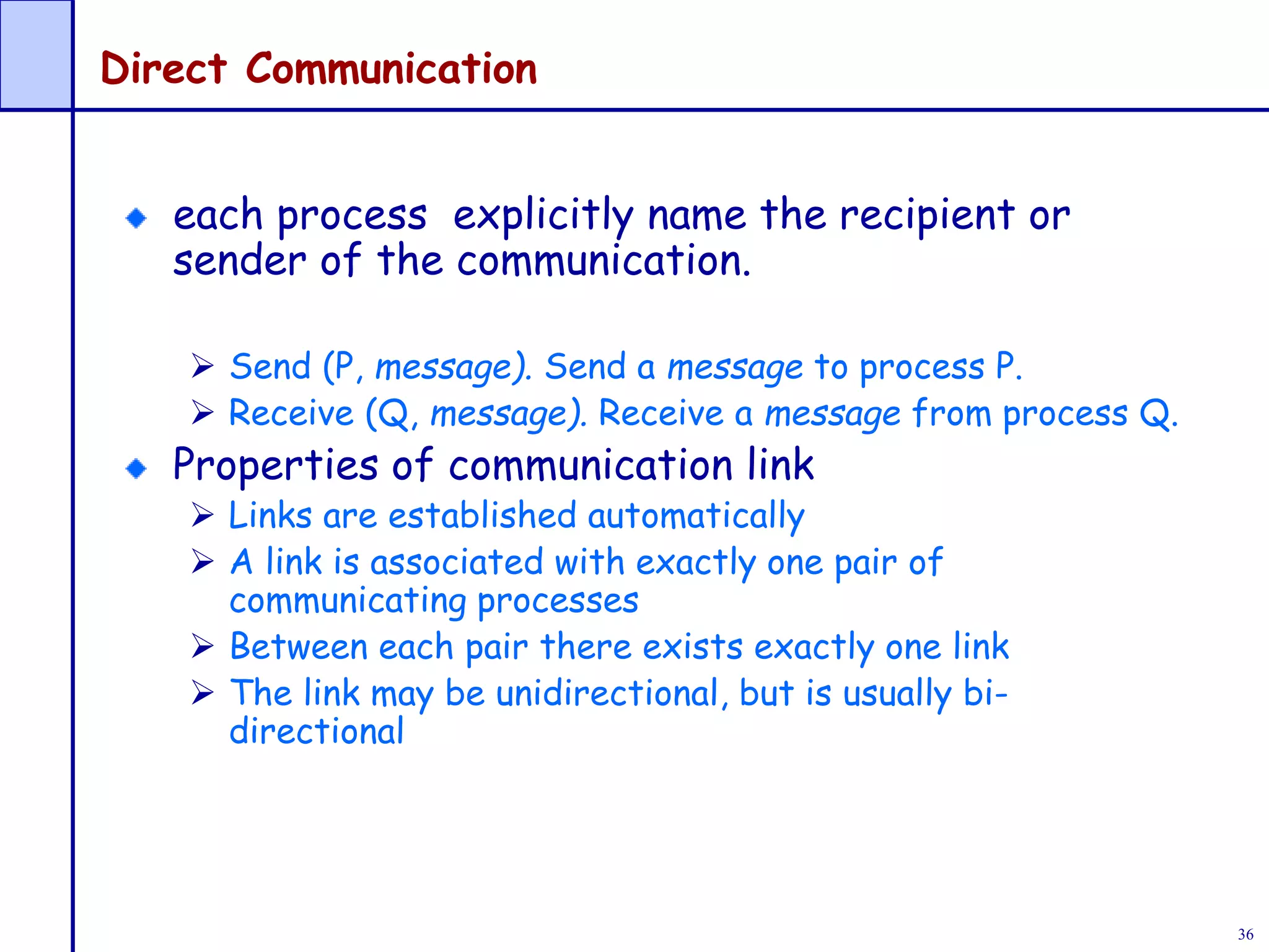 36
Direct Communication
each process explicitly name the recipient or
sender of the communication.
 Send (P, message). Send a message to process P.
 Receive (Q, message). Receive a message from process Q.
Properties of communication link
 Links are established automatically
 A link is associated with exactly one pair of
communicating processes
 Between each pair there exists exactly one link
 The link may be unidirectional, but is usually bi-
directional
 