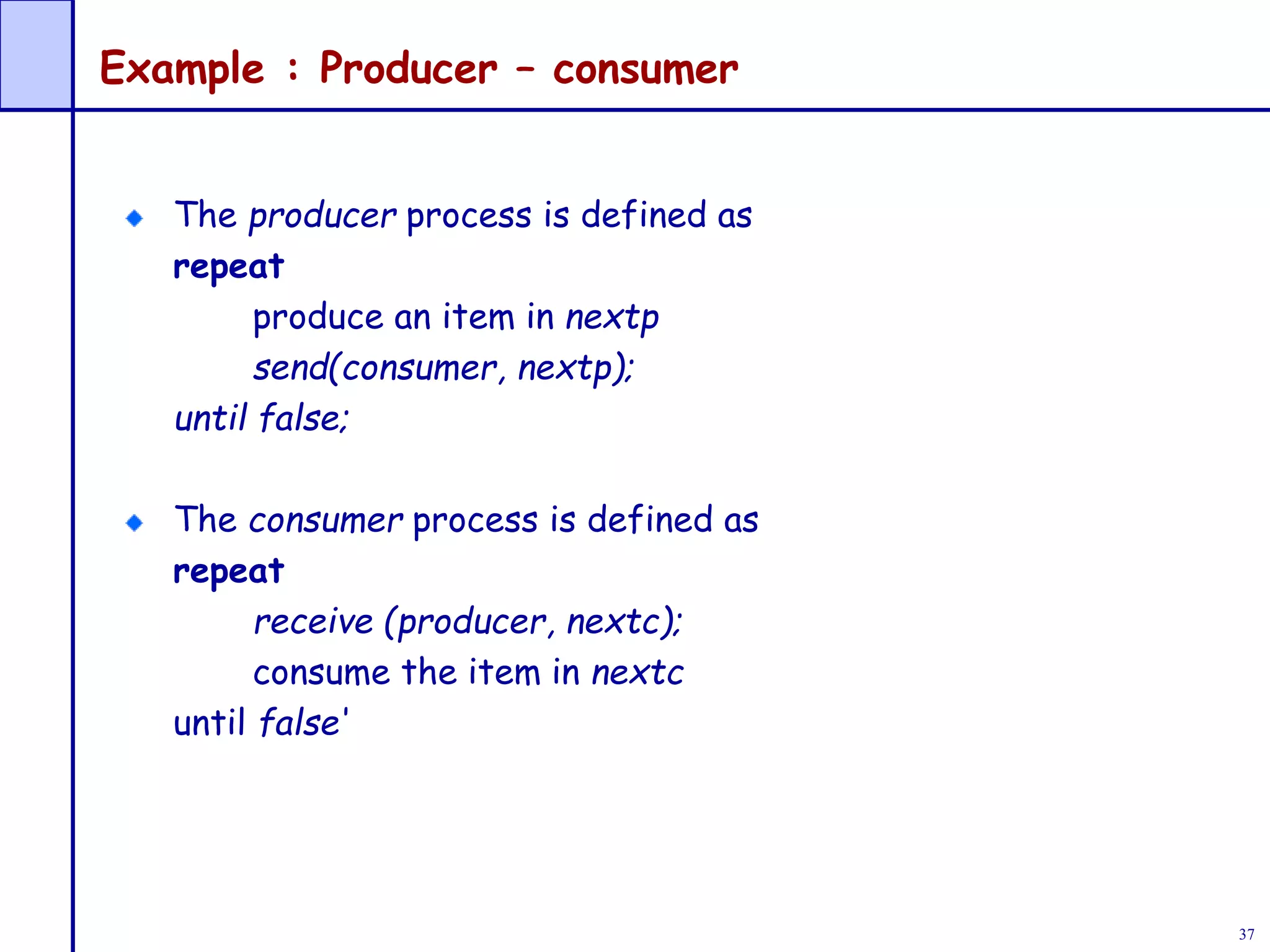 37
Example : Producer – consumer
The producer process is defined as
repeat
produce an item in nextp
send(consumer, nextp);
until false;
The consumer process is defined as
repeat
receive (producer, nextc);
consume the item in nextc
until false‘
 