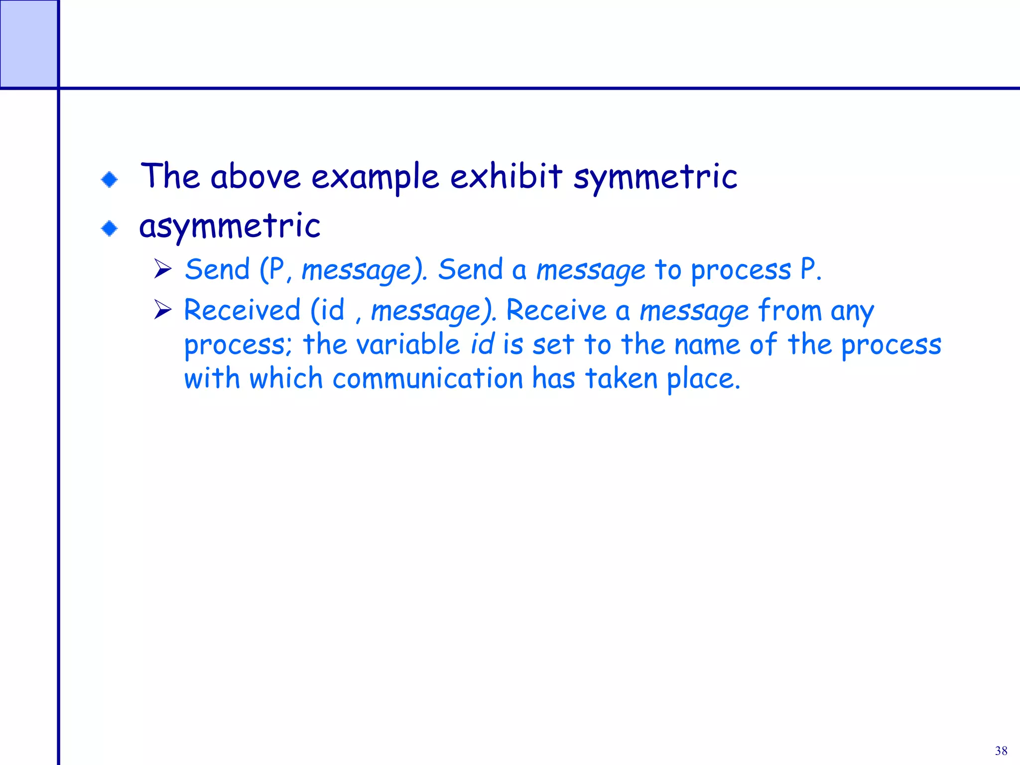 38
The above example exhibit symmetric
asymmetric
 Send (P, message). Send a message to process P.
 Received (id , message). Receive a message from any
process; the variable id is set to the name of the process
with which communication has taken place.
 