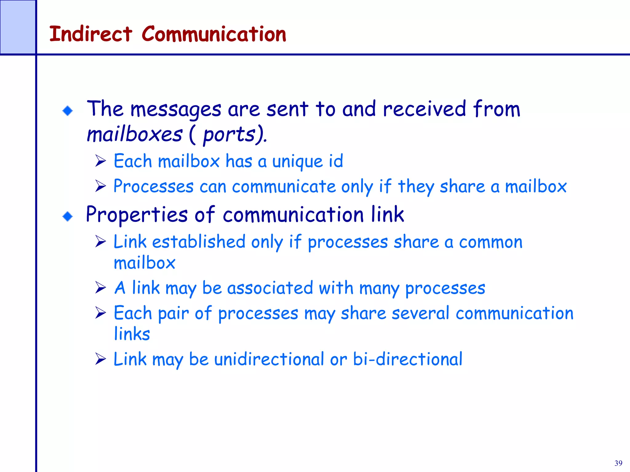 39
Indirect Communication
The messages are sent to and received from
mailboxes ( ports).
 Each mailbox has a unique id
 Processes can communicate only if they share a mailbox
Properties of communication link
 Link established only if processes share a common
mailbox
 A link may be associated with many processes
 Each pair of processes may share several communication
links
 Link may be unidirectional or bi-directional
 