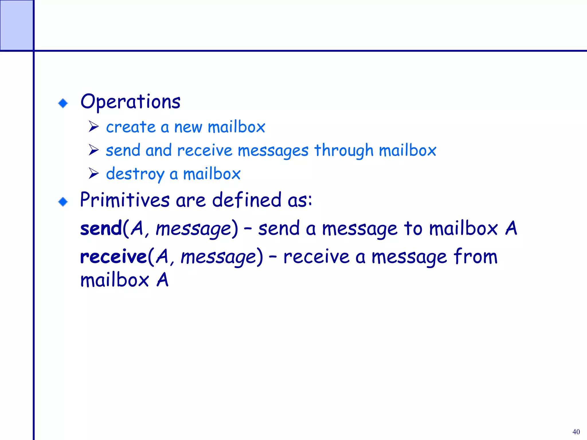 40
Operations
 create a new mailbox
 send and receive messages through mailbox
 destroy a mailbox
Primitives are defined as:
send(A, message) – send a message to mailbox A
receive(A, message) – receive a message from
mailbox A
 