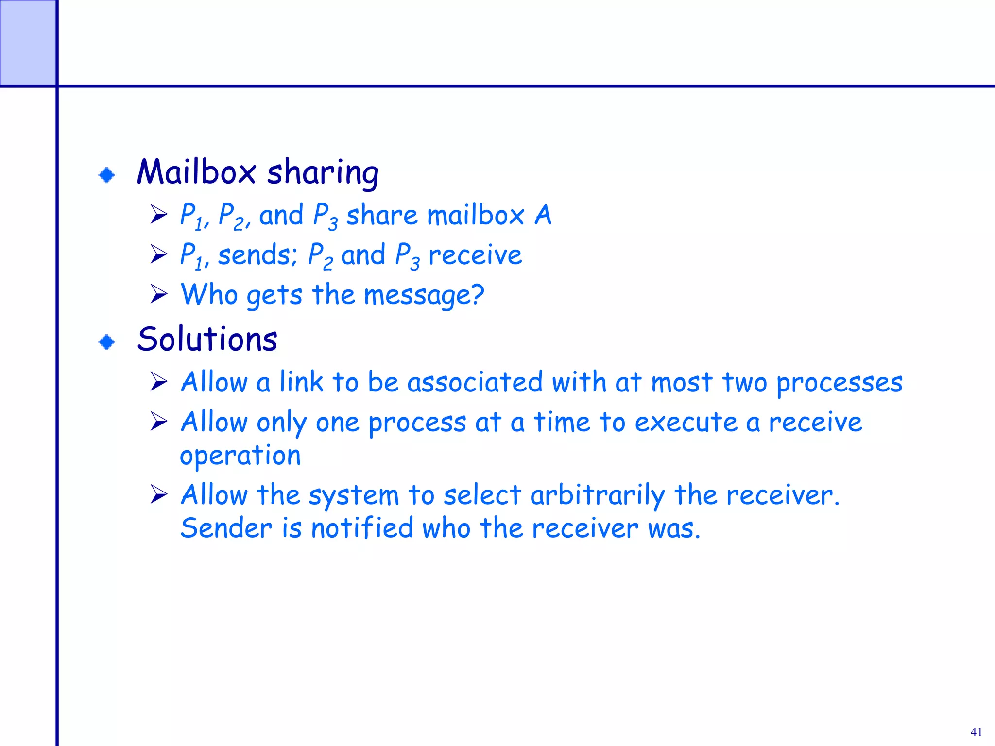 41
Mailbox sharing
 P1, P2, and P3 share mailbox A
 P1, sends; P2 and P3 receive
 Who gets the message?
Solutions
 Allow a link to be associated with at most two processes
 Allow only one process at a time to execute a receive
operation
 Allow the system to select arbitrarily the receiver.
Sender is notified who the receiver was.
 