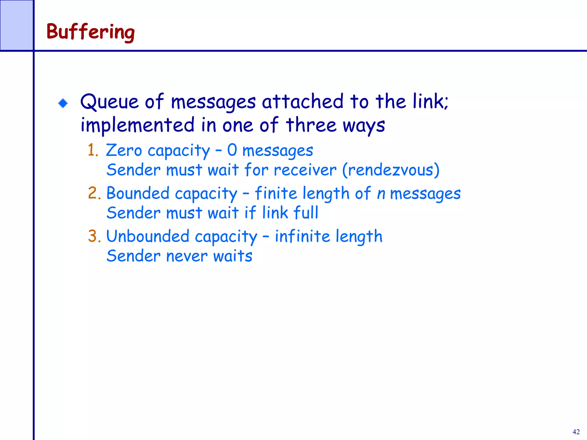 42
Buffering
Queue of messages attached to the link;
implemented in one of three ways
1. Zero capacity – 0 messages
Sender must wait for receiver (rendezvous)
2. Bounded capacity – finite length of n messages
Sender must wait if link full
3. Unbounded capacity – infinite length
Sender never waits
 