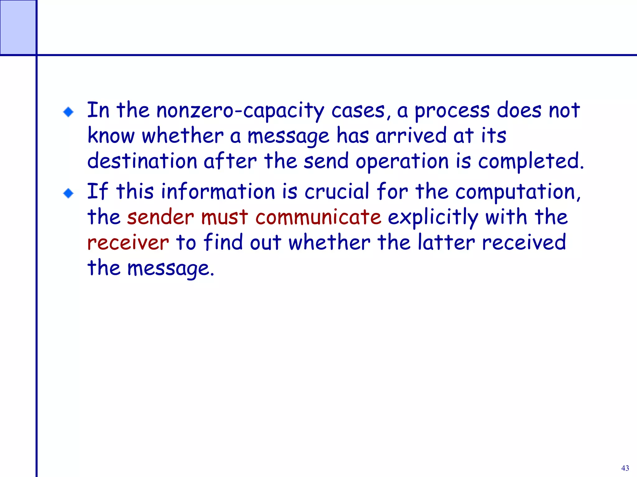 43
In the nonzero-capacity cases, a process does not
know whether a message has arrived at its
destination after the send operation is completed.
If this information is crucial for the computation,
the sender must communicate explicitly with the
receiver to find out whether the latter received
the message.
 