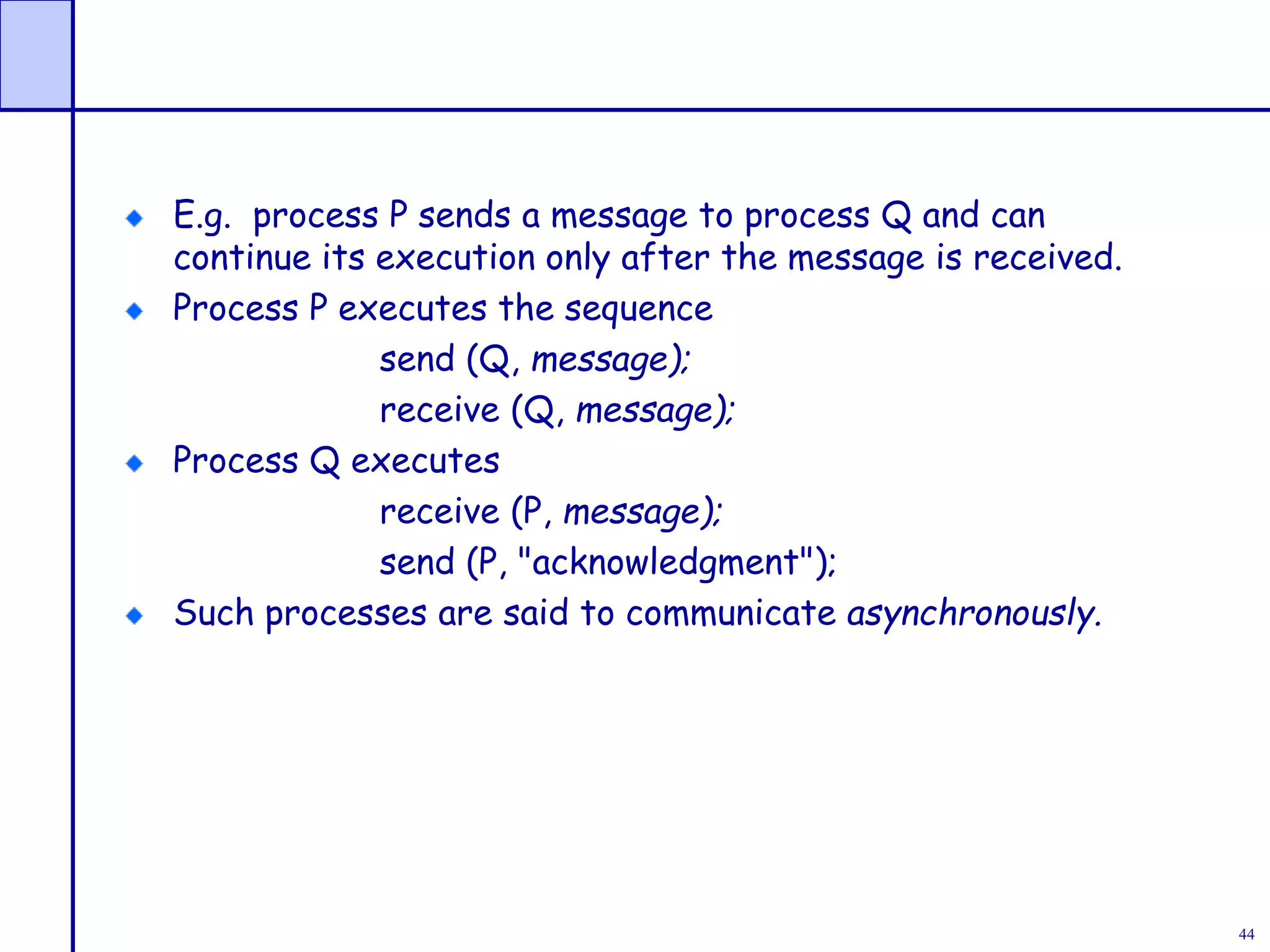 44
E.g. process P sends a message to process Q and can
continue its execution only after the message is received.
Process P executes the sequence
send (Q, message);
receive (Q, message);
Process Q executes
receive (P, message);
send (P, "acknowledgment");
Such processes are said to communicate asynchronously.
 