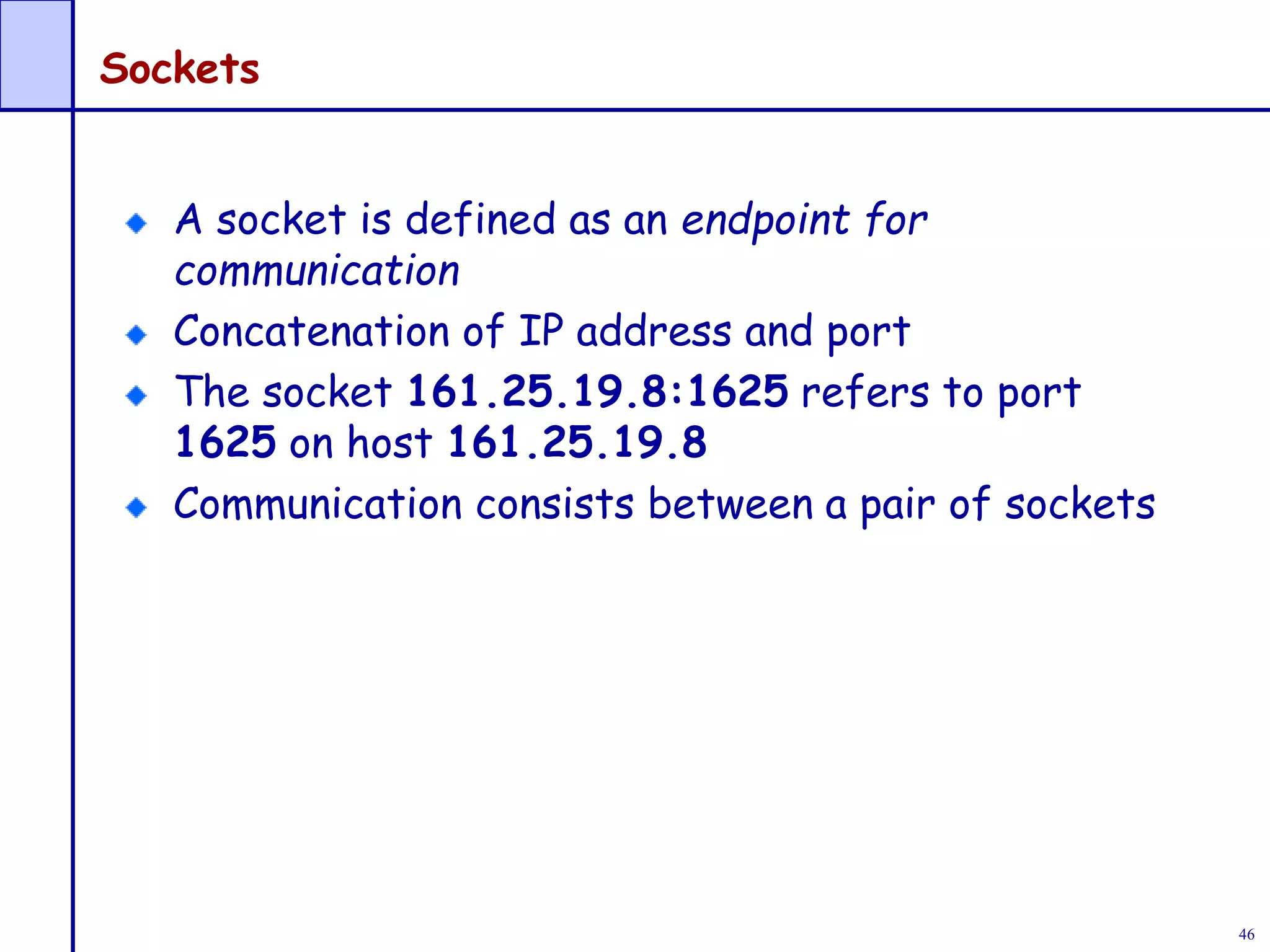 46
Sockets
A socket is defined as an endpoint for
communication
Concatenation of IP address and port
The socket 161.25.19.8:1625 refers to port
1625 on host 161.25.19.8
Communication consists between a pair of sockets
 