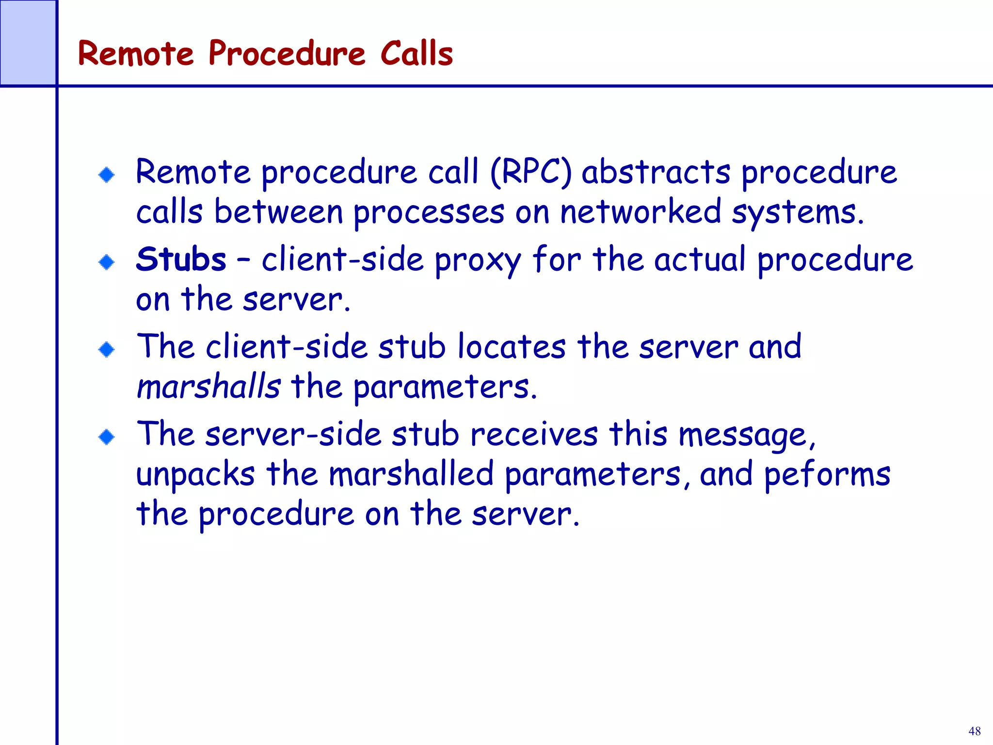 48
Remote Procedure Calls
Remote procedure call (RPC) abstracts procedure
calls between processes on networked systems.
Stubs – client-side proxy for the actual procedure
on the server.
The client-side stub locates the server and
marshalls the parameters.
The server-side stub receives this message,
unpacks the marshalled parameters, and peforms
the procedure on the server.
 