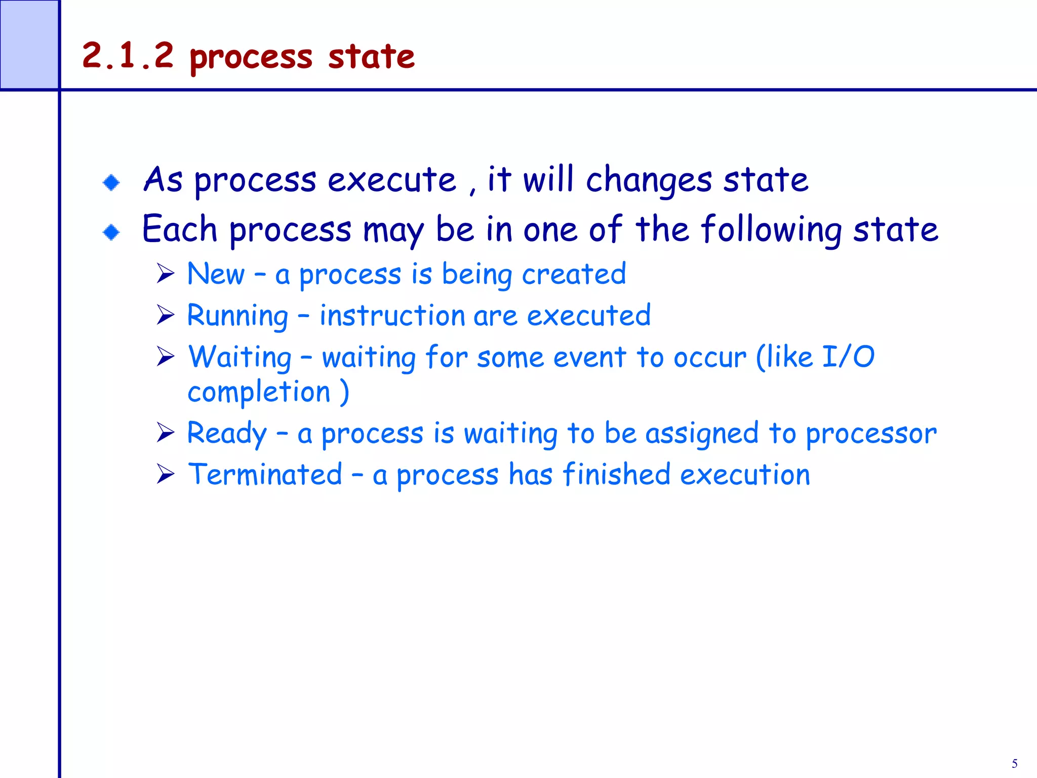 5
2.1.2 process state
As process execute , it will changes state
Each process may be in one of the following state
 New – a process is being created
 Running – instruction are executed
 Waiting – waiting for some event to occur (like I/O
completion )
 Ready – a process is waiting to be assigned to processor
 Terminated – a process has finished execution
 