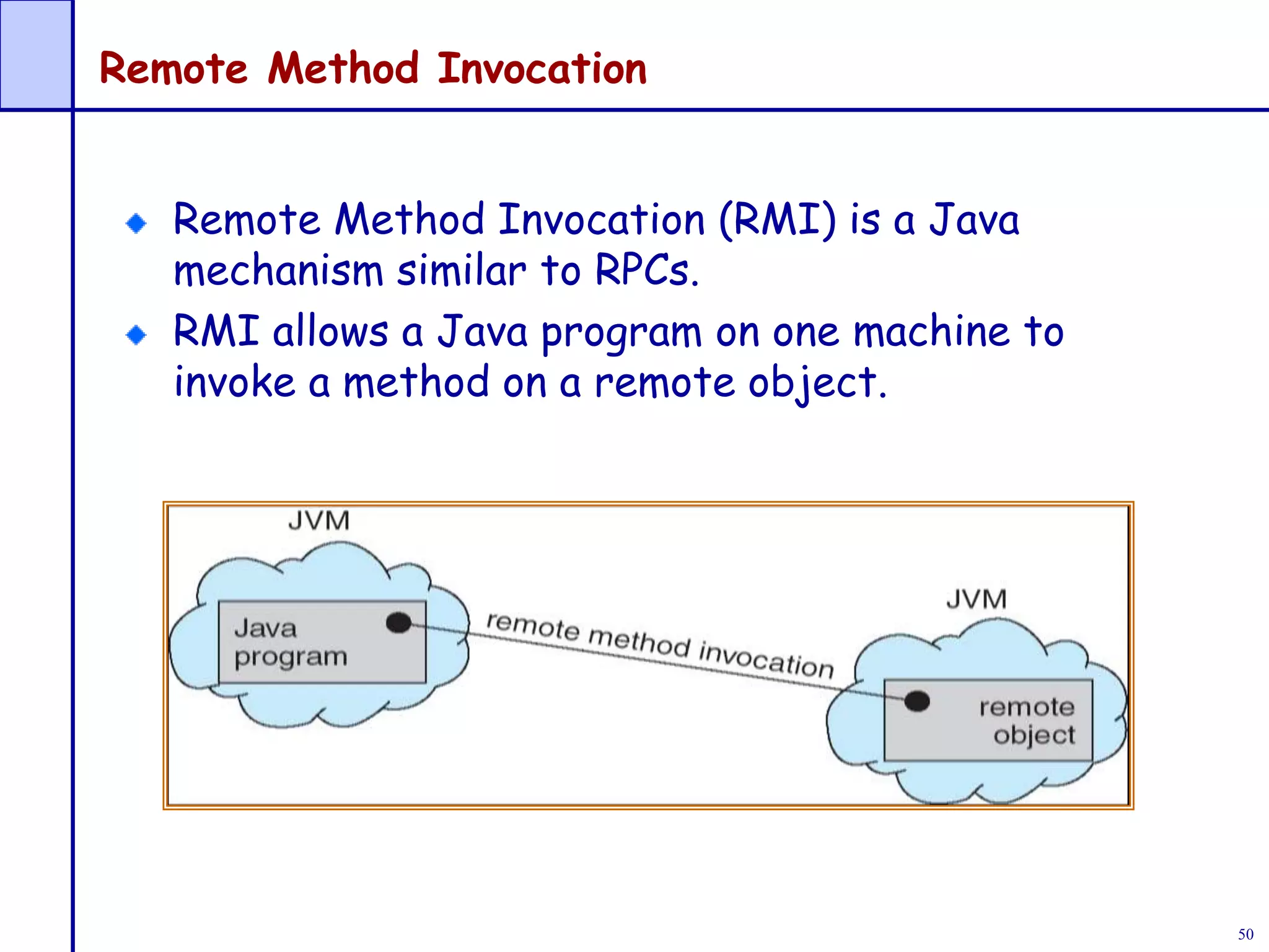 50
Remote Method Invocation
Remote Method Invocation (RMI) is a Java
mechanism similar to RPCs.
RMI allows a Java program on one machine to
invoke a method on a remote object.
 