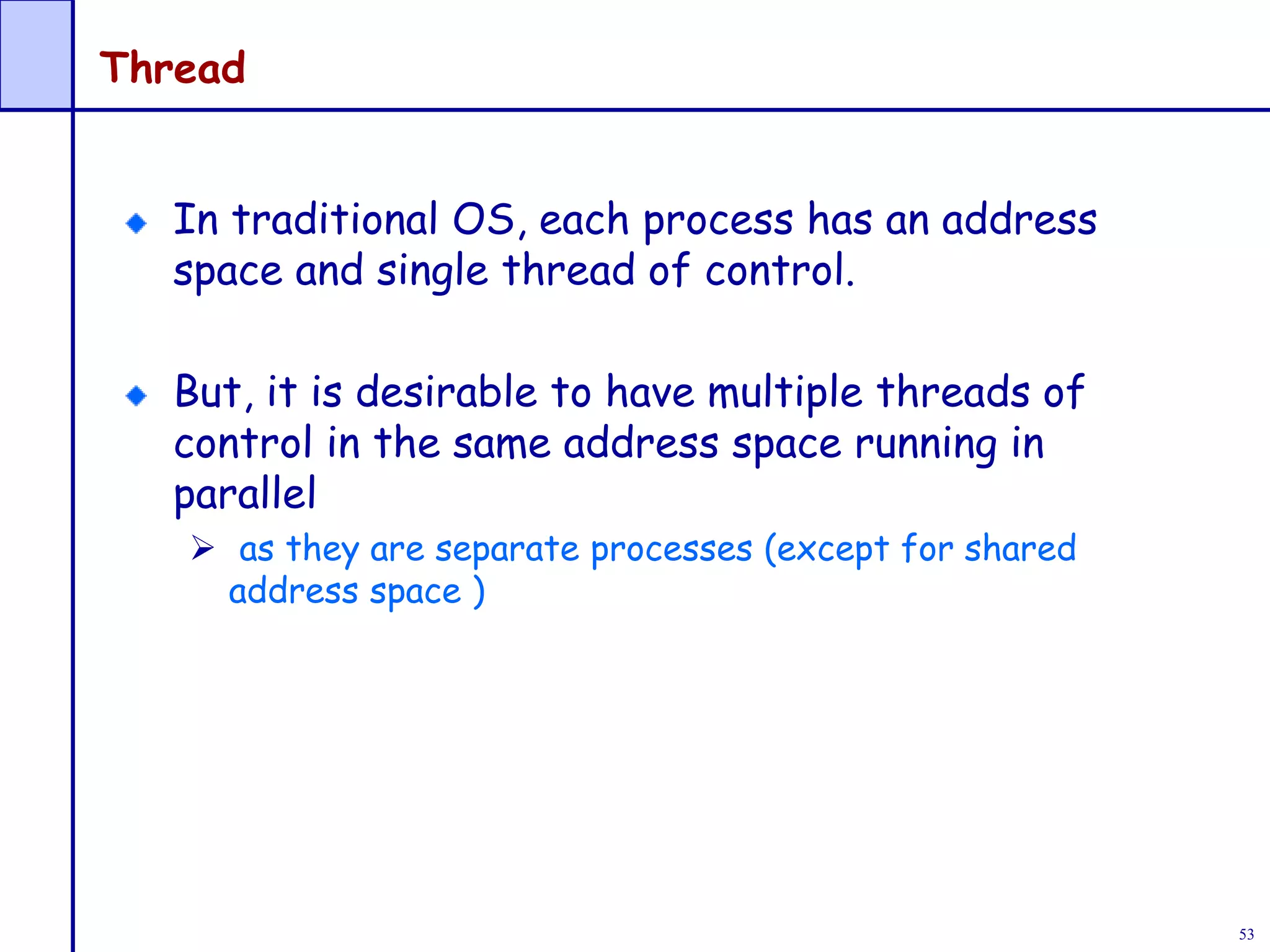 53
Thread
In traditional OS, each process has an address
space and single thread of control.
But, it is desirable to have multiple threads of
control in the same address space running in
parallel
 as they are separate processes (except for shared
address space )
 