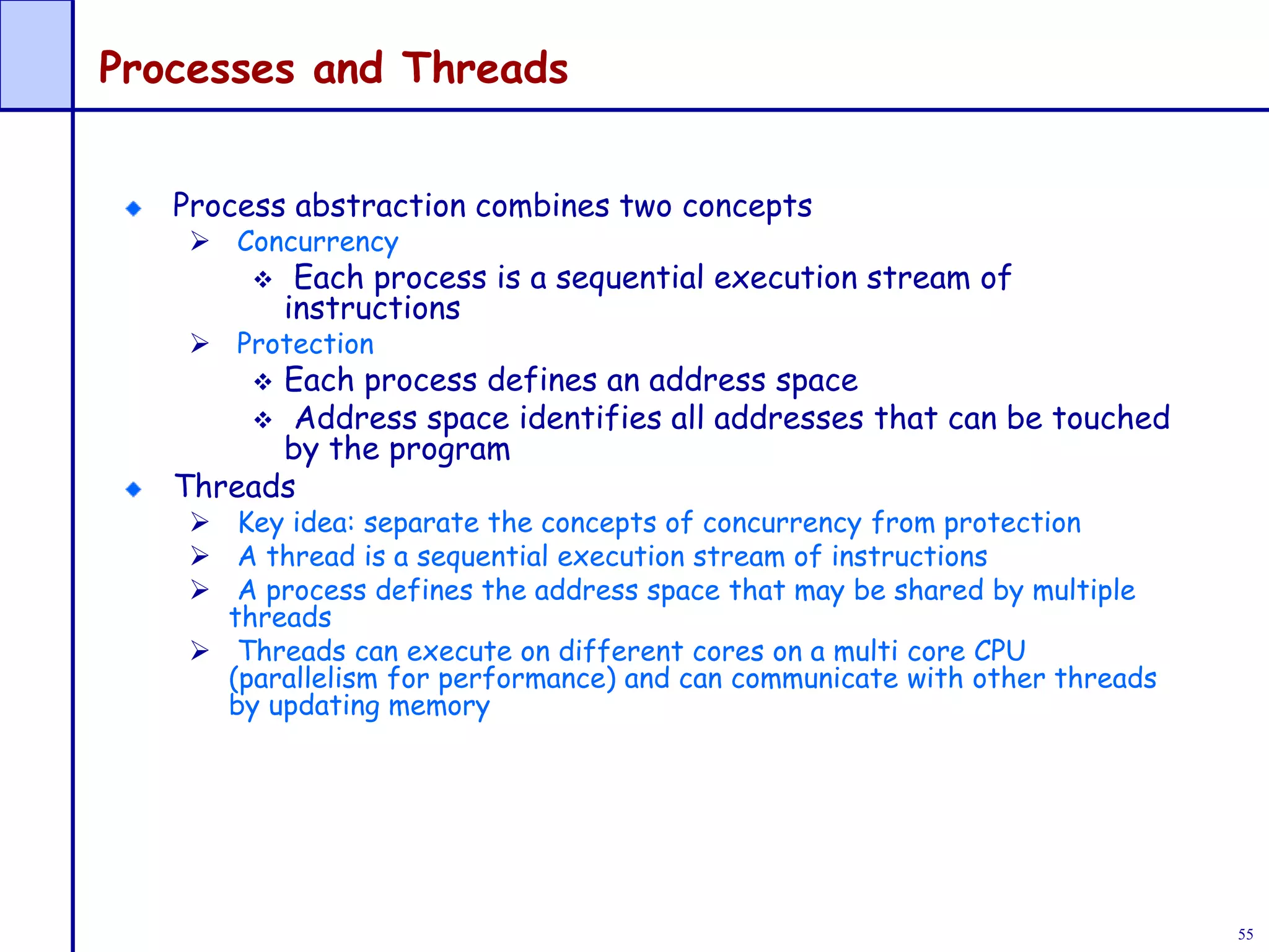 55
Processes and Threads
Process abstraction combines two concepts
 Concurrency
 Each process is a sequential execution stream of
instructions
 Protection
 Each process defines an address space
 Address space identifies all addresses that can be touched
by the program
Threads
 Key idea: separate the concepts of concurrency from protection
 A thread is a sequential execution stream of instructions
 A process defines the address space that may be shared by multiple
threads
 Threads can execute on different cores on a multi core CPU
(parallelism for performance) and can communicate with other threads
by updating memory
 