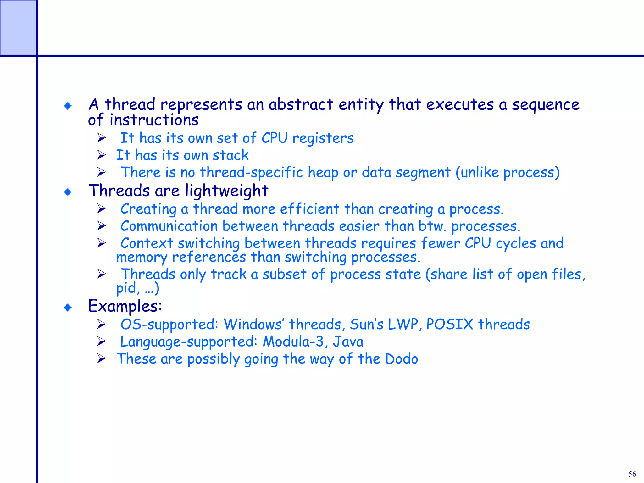 56
A thread represents an abstract entity that executes a sequence
of instructions
 It has its own set of CPU registers
 It has its own stack
 There is no thread-specific heap or data segment (unlike process)
Threads are lightweight
 Creating a thread more efficient than creating a process.
 Communication between threads easier than btw. processes.
 Context switching between threads requires fewer CPU cycles and
memory references than switching processes.
 Threads only track a subset of process state (share list of open files,
pid, …)
Examples:
 OS-supported: Windows’ threads, Sun’s LWP, POSIX threads
 Language-supported: Modula-3, Java
 These are possibly going the way of the Dodo
 