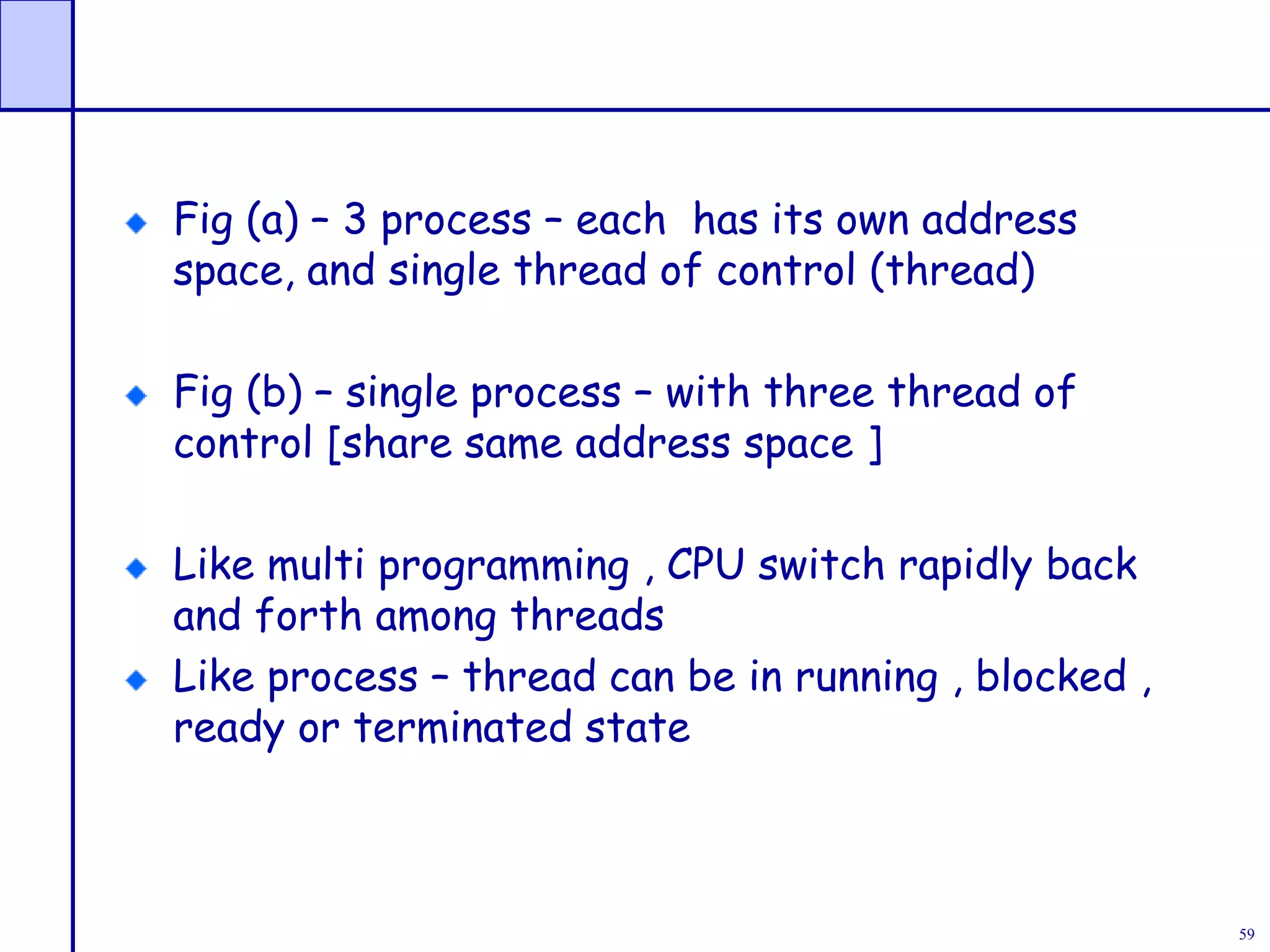 59
Fig (a) – 3 process – each has its own address
space, and single thread of control (thread)
Fig (b) – single process – with three thread of
control [share same address space ]
Like multi programming , CPU switch rapidly back
and forth among threads
Like process – thread can be in running , blocked ,
ready or terminated state
 