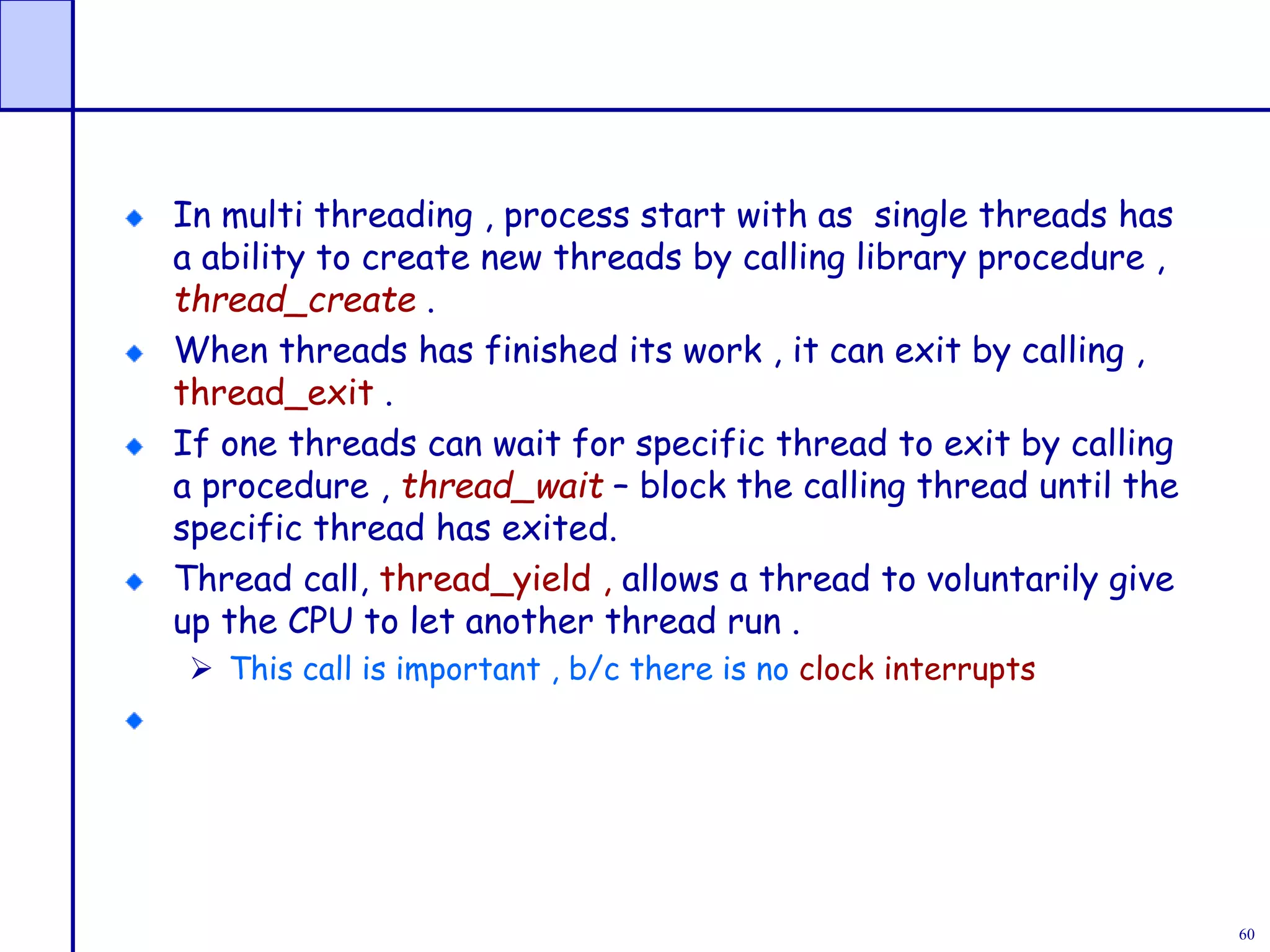 60
In multi threading , process start with as single threads has
a ability to create new threads by calling library procedure ,
thread_create .
When threads has finished its work , it can exit by calling ,
thread_exit .
If one threads can wait for specific thread to exit by calling
a procedure , thread_wait – block the calling thread until the
specific thread has exited.
Thread call, thread_yield , allows a thread to voluntarily give
up the CPU to let another thread run .
 This call is important , b/c there is no clock interrupts
 