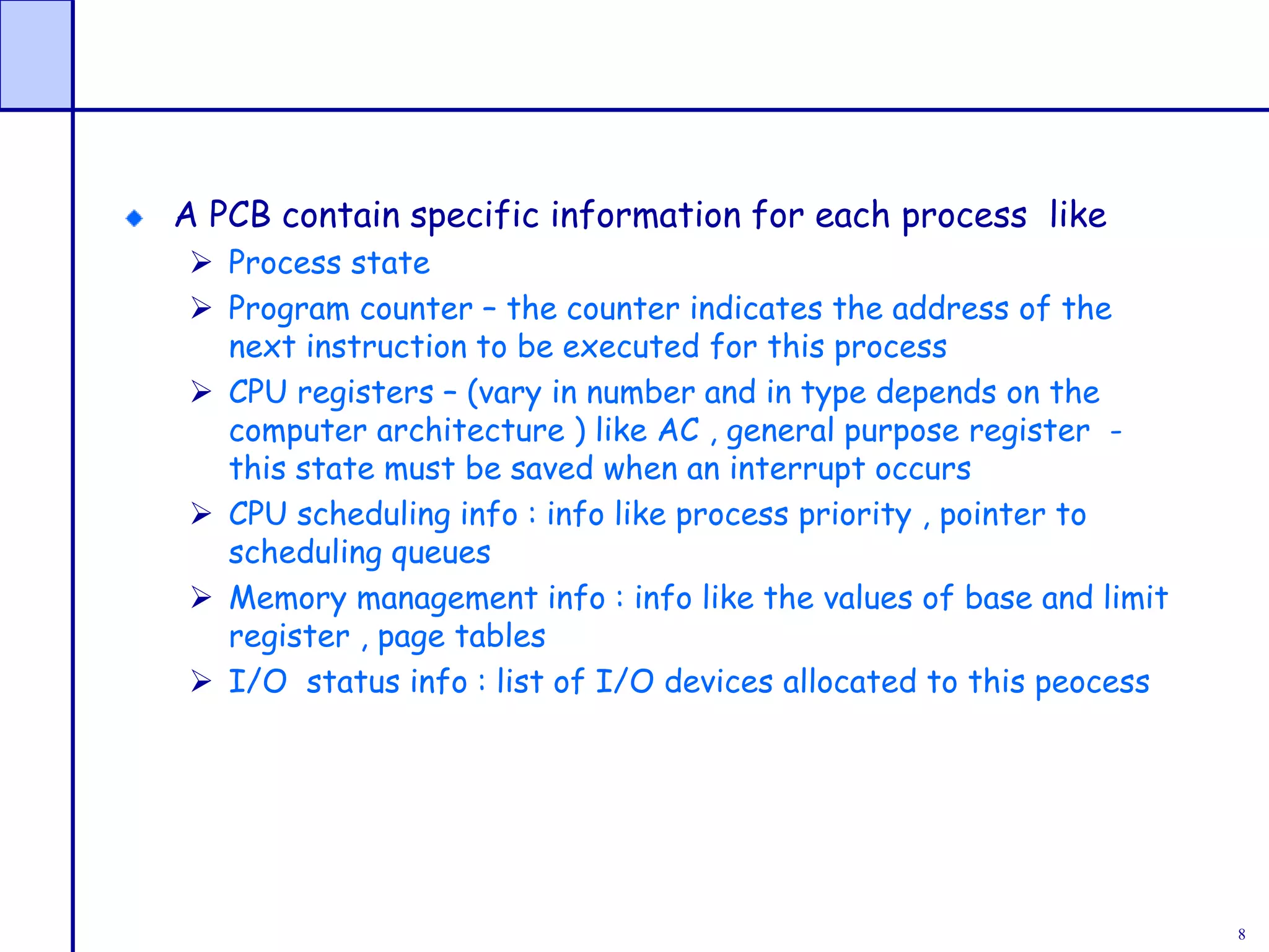 8
A PCB contain specific information for each process like
 Process state
 Program counter – the counter indicates the address of the
next instruction to be executed for this process
 CPU registers – (vary in number and in type depends on the
computer architecture ) like AC , general purpose register -
this state must be saved when an interrupt occurs
 CPU scheduling info : info like process priority , pointer to
scheduling queues
 Memory management info : info like the values of base and limit
register , page tables
 I/O status info : list of I/O devices allocated to this peocess
 