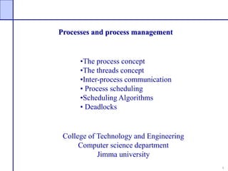 1
Processes and process management
College of Technology and Engineering
Computer science department
Jimma university
•The process concept
•The threads concept
•Inter-process communication
• Process scheduling
•Scheduling Algorithms
• Deadlocks
 