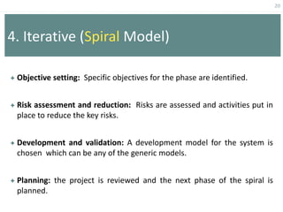 20
4. Iterative (Spiral Model)
 Objective setting: Specific objectives for the phase are identified.
 Risk assessment and reduction: Risks are assessed and activities put in
place to reduce the key risks.
 Development and validation: A development model for the system is
chosen which can be any of the generic models.
 Planning: the project is reviewed and the next phase of the spiral is
planned.
 