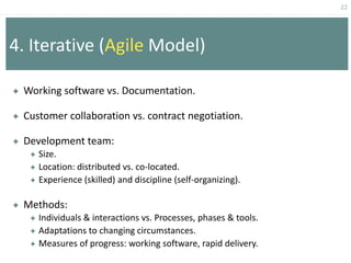 22
4. Iterative (Agile Model)
 Working software vs. Documentation.
 Customer collaboration vs. contract negotiation.
 Development team:
 Size.
 Location: distributed vs. co-located.
 Experience (skilled) and discipline (self-organizing).
 Methods:
 Individuals & interactions vs. Processes, phases & tools.
 Adaptations to changing circumstances.
 Measures of progress: working software, rapid delivery.
 
