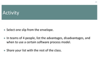 24
Activity
 Select one slip from the envelope.
 In teams of 4 people, list the advantages, disadvantages, and
when to use a certain software process model.
 Share your list with the rest of the class.
 