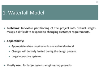 25
1. Waterfall Model
 Problems: Inflexible partitioning of the project into distinct stages
makes it difficult to respond to changing customer requirements.
 Applicability:
 Appropriate when requirements are well-understood.
 Changes will be fairly limited during the design process.
 Large interactive systems.
 Mostly used for large systems engineering projects.
 