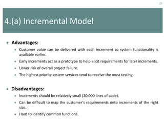 29
4.(a) Incremental Model
 Advantages:
 Customer value can be delivered with each increment so system functionality is
available earlier.
 Early increments act as a prototype to help elicit requirements for later increments.
 Lower risk of overall project failure.
 The highest priority system services tend to receive the most testing.
 Disadvantages:
 Increments should be relatively small (20,000 lines of code).
 Can be difficult to map the customer’s requirements onto increments of the right
size.
 Hard to identify common functions.
 