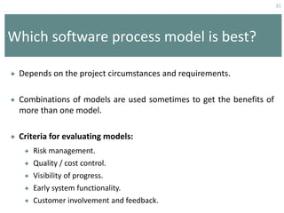 31
Which software process model is best?
 Depends on the project circumstances and requirements.
 Combinations of models are used sometimes to get the benefits of
more than one model.
 Criteria for evaluating models:
 Risk management.
 Quality / cost control.
 Visibility of progress.
 Early system functionality.
 Customer involvement and feedback.
 
