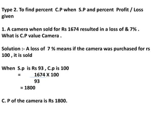 Type 2. To find percent C.P when S.P and percent Profit / Loss
given
1. A camera when sold for Rs 1674 resulted in a loss of & 7% .
What is C.P value Camera .
Solution :- A loss of 7 % means if the camera was purchased for rs
100 , it is sold
When S.p is Rs 93 , C.p is 100
= 1674 X 100
93
= 1800
C. P of the camera is Rs 1800.
 