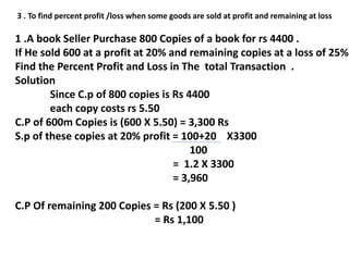 3 . To find percent profit /loss when some goods are sold at profit and remaining at loss
1 .A book Seller Purchase 800 Copies of a book for rs 4400 .
If He sold 600 at a profit at 20% and remaining copies at a loss of 25%
Find the Percent Profit and Loss in The total Transaction .
Solution
Since C.p of 800 copies is Rs 4400
each copy costs rs 5.50
C.P of 600m Copies is (600 X 5.50) = 3,300 Rs
S.p of these copies at 20% profit = 100+20 X3300
100
= 1.2 X 3300
= 3,960
C.P Of remaining 200 Copies = Rs (200 X 5.50 )
= Rs 1,100
 