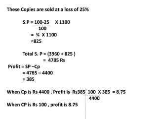 These Copies are sold at a loss of 25%
S.P = 100-25 X 1100
100
= ¾ X 1100
=825
Total S. P = (3960 + 825 )
= 4785 Rs
Profit = SP –Cp
= 4785 – 4400
= 385
When Cp is Rs 4400 , Profit is Rs385 100 X 385 = 8.75
4400
When CP is Rs 100 , profit is 8.75
 