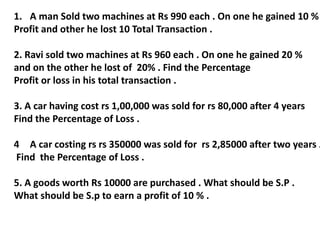 1. A man Sold two machines at Rs 990 each . On one he gained 10 %
Profit and other he lost 10 Total Transaction .
2. Ravi sold two machines at Rs 960 each . On one he gained 20 %
and on the other he lost of 20% . Find the Percentage
Profit or loss in his total transaction .
3. A car having cost rs 1,00,000 was sold for rs 80,000 after 4 years
Find the Percentage of Loss .
4 A car costing rs rs 350000 was sold for rs 2,85000 after two years .
Find the Percentage of Loss .
5. A goods worth Rs 10000 are purchased . What should be S.P .
What should be S.p to earn a profit of 10 % .
 