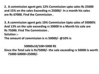 2. A commission agent gets 12% Commission upto sales Rs 25000
and 15% on the sales Exceeding rs 25000/- In a month his sales
are Rs 67000. Find the Commission .
3. A commission agent gets 10% Commission Upto sales of 50000%
And 13% on the sale exceeding rs 50000 In a Month his sale are
Rs 75000. Find The Commission .
Solution :-
The amount of commission is rs 50000/- @10% is
50000x10/100=5000 RS
Since the Total sale is Rs75000/- the sale exceeding rs 50000 is worth
75000-50000=25000/-
 