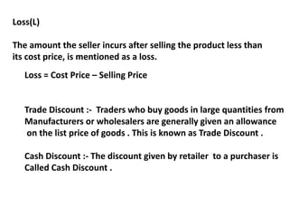 Loss(L)
The amount the seller incurs after selling the product less than
its cost price, is mentioned as a loss.
Loss = Cost Price – Selling Price
Trade Discount :- Traders who buy goods in large quantities from
Manufacturers or wholesalers are generally given an allowance
on the list price of goods . This is known as Trade Discount .
Cash Discount :- The discount given by retailer to a purchaser is
Called Cash Discount .
 