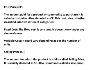 Cost Price (CP)
The amount paid for a product or commodity to purchase it is
called a cost price. Also, denoted as CP. This cost price is further
classified into two different categories:
Fixed Cost: The fixed cost is constant, it doesn’t vary under any
circumstances.
Variable Cost: It could vary depending as per the number of
units.
Selling Price (SP)
The amount for which the product is sold is called Selling Price.
It is usually denoted as SP. Also, sometimes called a sale price.
 