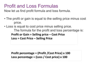 Profit or Gain = Selling price – Cost Price
Loss = Cost Price – Selling Price
Profit percentage = (Profit /Cost Price) x 100
Loss percentage = (Loss / Cost price) x 100
Profit and Loss Formulas
Now let us find profit formula and loss formula.
• The profit or gain is equal to the selling price minus cost
price.
• Loss is equal to cost price minus selling price.
The formula for the profit and loss percentage is:
 