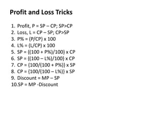 Profit and Loss Tricks
1. Profit, P = SP – CP; SP>CP
2. Loss, L = CP – SP; CP>SP
3. P% = (P/CP) x 100
4. L% = (L/CP) x 100
5. SP = {(100 + P%)/100} x CP
6. SP = {(100 – L%)/100} x CP
7. CP = {100/(100 + P%)} x SP
8. CP = {100/(100 – L%)} x SP
9. Discount = MP – SP
10.SP = MP -Discount
 
