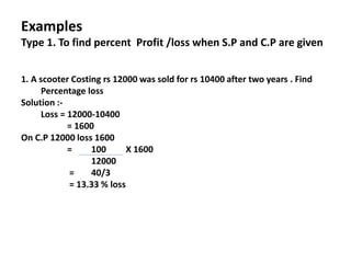 Examples
Type 1. To find percent Profit /loss when S.P and C.P are given
1. A scooter Costing rs 12000 was sold for rs 10400 after two years . Find
Percentage loss
Solution :-
Loss = 12000-10400
= 1600
On C.P 12000 loss 1600
= 100 X 1600
12000
= 40/3
= 13.33 % loss
 