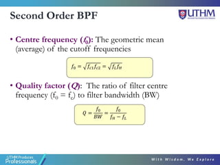 Second Order BPF
• Centre frequency (f0): The geometric mean
(average) of the cutoff frequencies
• Quality factor (Q): The ratio of filter centre
frequency (f0 = fc) to filter bandwidth (BW)
𝑄 =
𝑓0
𝐵𝑊
=
𝑓0
𝑓𝐻 − 𝑓𝐿
𝑓0 = 𝑓𝑐1𝑓𝑐2 = 𝑓𝐿𝑓𝐻
 