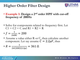 Higher Order Filter Design
• Example 1: Design a 2nd order HPF with cut-off
frequency of 200Hz
• Solve for components related to frequency first. Let
C1 = C2 = C and R1 = R2 = R
• 𝑓 =
1
2𝜋𝑅𝐶
= 200
• Assume a value either R or C, then calculate another
component. Let say assume 𝐶 = 2.2𝜇𝐹, thus
• 𝑅 =
1
2𝜋 200 2.2𝜇
= 361 Ω
 