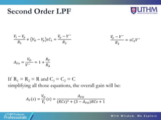 Second Order LPF
If R1 = R2 = R and C1 = C2 = C
simplifying all those equations, the overall gain will be:
𝐴𝑉(𝑠) =
𝑉𝑂
𝑉𝑖
(𝑠) =
𝐴𝑉𝑂
(𝑅𝐶𝑠)2 + (3 − 𝐴𝑉𝑂)𝑅𝐶𝑠 + 1
𝐴𝑉𝑜 =
𝑉𝑂
𝑉−
= 1 +
𝑅𝐹
𝑅𝐴
𝑉𝑖 − 𝑉
𝑦
𝑅1
+ 𝑉𝑂 − 𝑉
𝑦 𝑠𝐶1 =
𝑉
𝑦 − 𝑉−
𝑅2
𝑉
𝑦 − 𝑉−
𝑅2
= 𝑠𝐶2𝑉−
 