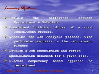 RecruitmentRecruitment –– An OverviewAn Overview 11Chapter TwoChapter Two
Learning ObjectivesLearning Objectives
Explain the difference betweenExplain the difference between
Recruitment & SelectionRecruitment & Selection
Understand building blocks of a goodUnderstand building blocks of a good
recruitment process.recruitment process.
Describe the Job Analysis process, withDescribe the Job Analysis process, with
particular emphasis to the recruitmentparticular emphasis to the recruitment
process.process.
Develop a Job Description and PersonDevelop a Job Description and Person
Specification document for a given role.Specification document for a given role.
Discuss competency based approach toDiscuss competency based approach to
recruitment.recruitment.
 